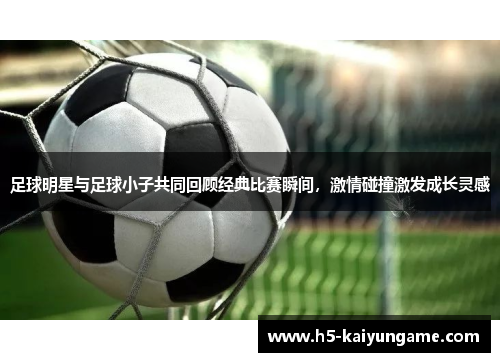 足球明星与足球小子共同回顾经典比赛瞬间，激情碰撞激发成长灵感
