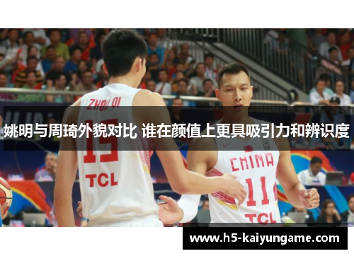 姚明与周琦外貌对比 谁在颜值上更具吸引力和辨识度