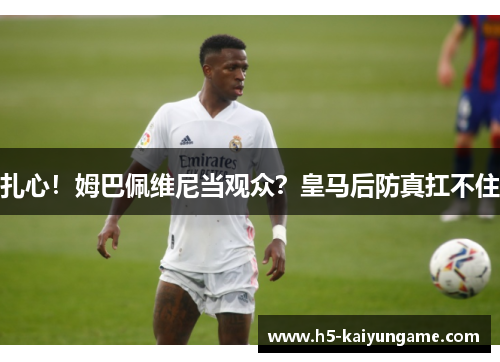扎心！姆巴佩维尼当观众？皇马后防真扛不住