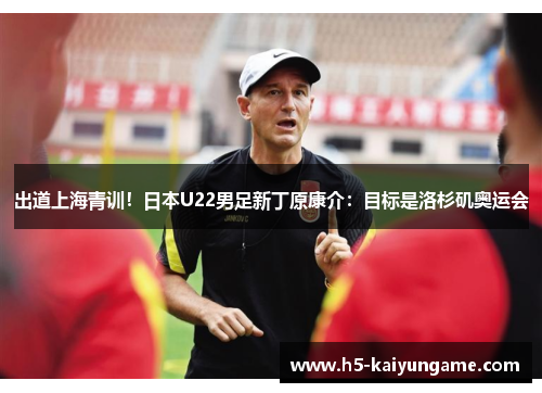 出道上海青训！日本U22男足新丁原康介：目标是洛杉矶奥运会