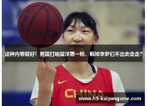 这种内卷挺好！男篮打响留洋第一枪，韩旭李梦们不出去走走？